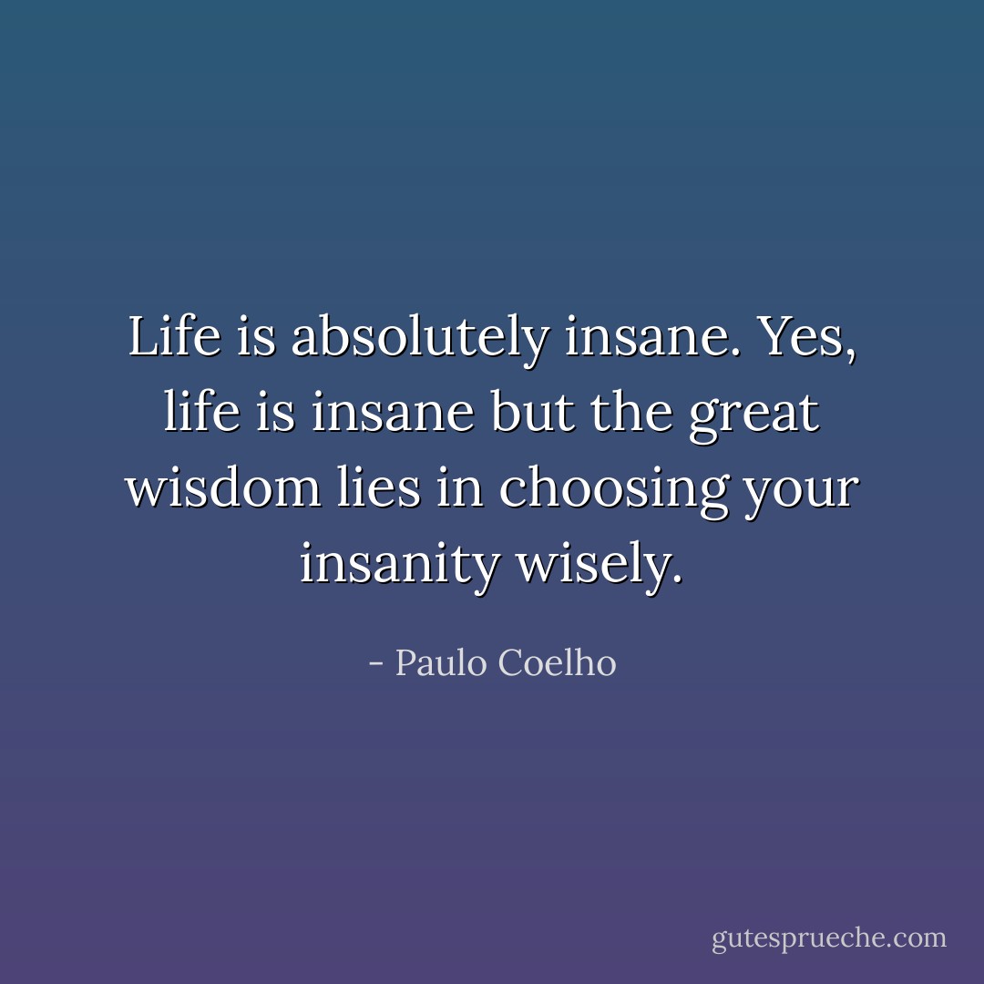 Life is absolutely insane. Yes, life is insane but the great wisdom lies in choosing your insanity wisely. - Paulo Coelho
