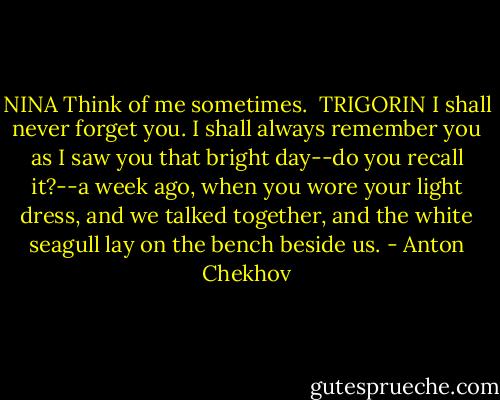 NINA<br />Think of me sometimes.<br /><br />TRIGORIN<br />I shall never forget you. I shall always remember you as I saw you that bright day--do you recall it?--a week ago, when you wore your light dress, and we talked together, and the white seagull lay on the bench beside us. - Anton Chekhov