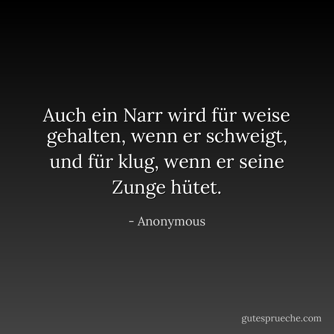 Auch ein Narr wird für weise gehalten, wenn er schweigt, und für klug, wenn er seine Zunge hütet. - Anonymous<