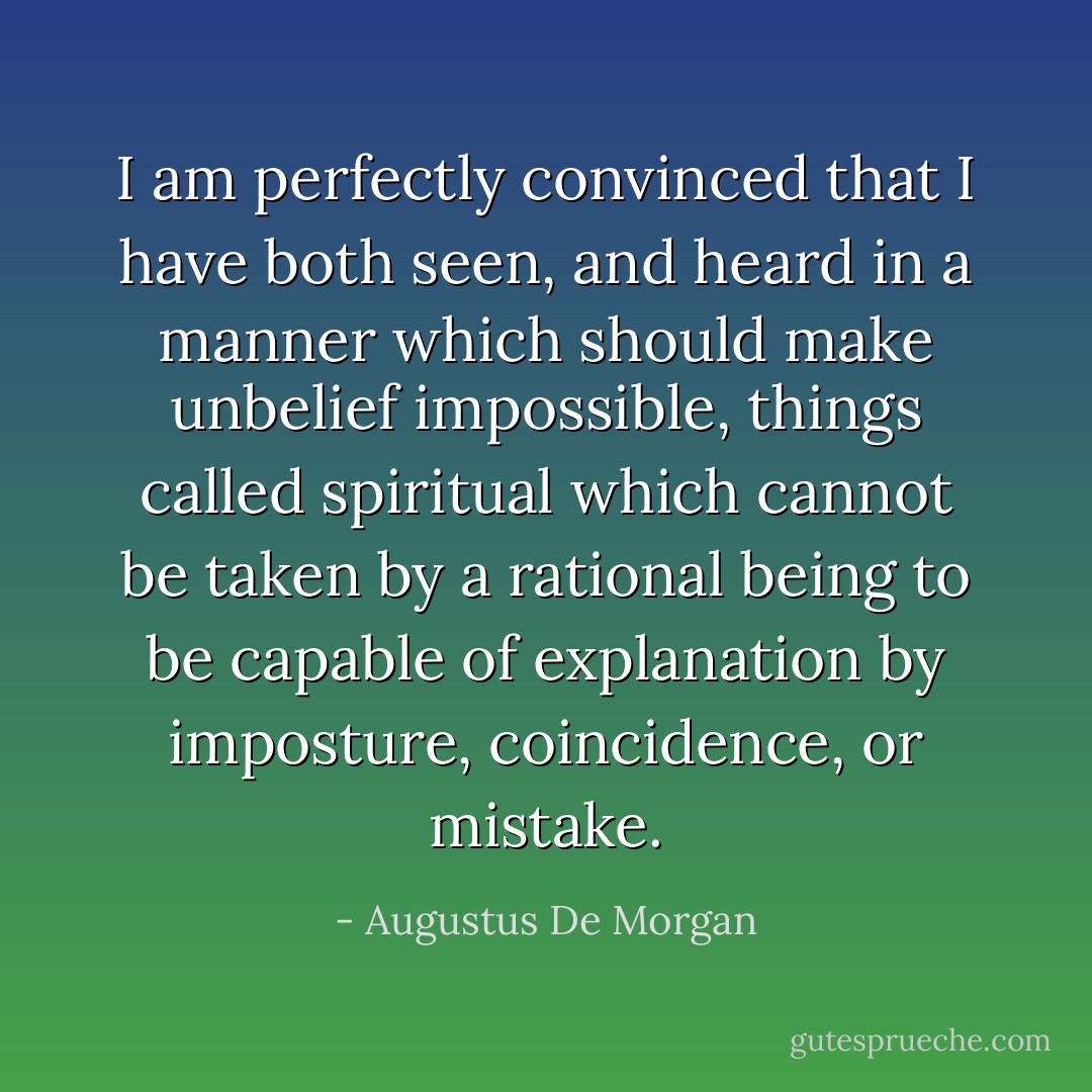 I am perfectly convinced that I have both seen, and heard in a manner which should make unbelief impossible, things called spiritual which cannot be taken by a rational being to be capable of explanation by imposture, coincidence, or mistake. - Augustus De Morgan