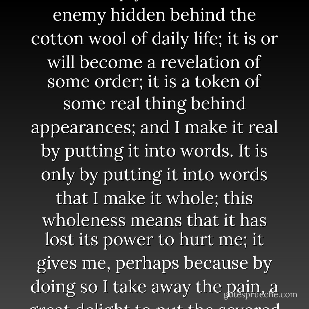 I feel that I have had a blow; but it is not, as I thought as a child, simply a blow from an enemy hidden behind the cotton wool of daily life; it is or will become a revelation of some order; it is a token of some real thing behind appearances; and I make it real by putting it into words. It is only by putting it into words that I make it whole; this wholeness means that it has lost its power to hurt me; it gives me, perhaps because by doing so I take away the pain, a great delight to put the severed parts together. - Virginia Woolf