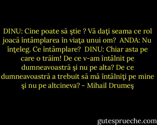 DINU: Cine poate să ştie ? Vă daţi seama ce rol joacă întâmplarea în viaţa unui om? <br />ANDA: Nu înţeleg. Ce întâmplare? <br />DINU: Chiar asta pe care o trăim! De ce v-am întâlnit pe dumneavoastră şi nu pe alta? De ce dumneavoastră a trebuit să mă întâlniţi pe mine şi nu pe altcineva? - Mihail Drumeş