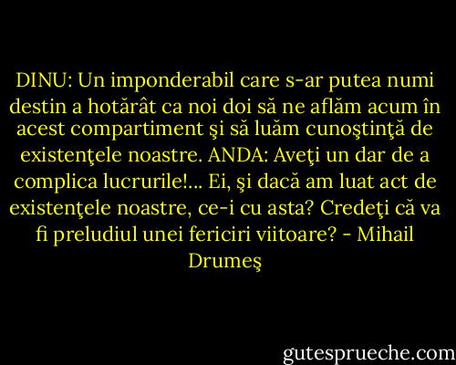 DINU: Un imponderabil care s-ar putea numi destin a hotărât ca noi doi să ne aflăm acum în acest compartiment şi să luăm cunoştinţă de existenţele noastre. ANDA: Aveţi un dar de a complica lucrurile!... Ei, şi dacă am luat act de existenţele noastre, ce-i cu asta? Credeţi că va fi preludiul unei fericiri viitoare? - Mihail Drumeş