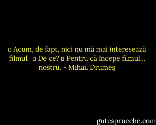 ― Acum, de fapt, nici nu mă mai interesează filmul.<br /> ― De ce?<br />― Pentru că începe filmul... nostru. - Mihail Drumeş
