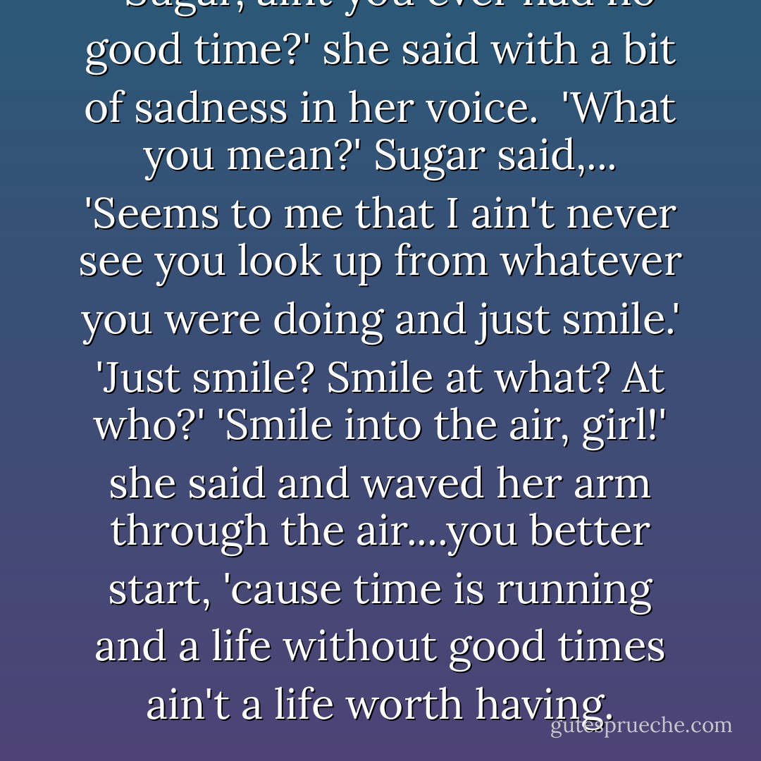  'Sugar, aint you ever had no good time?' she said with a bit of sadness in her voice. <br />'What you mean?' Sugar said,...<br />'Seems to me that I ain't never see you look up from whatever you were doing and just smile.'<br />'Just smile? Smile at what? At who?'<br />'Smile into the air, girl!' she said and waved her arm through the air....you better start, 'cause time is running and a life without good times ain't a life worth having. - Bernice L. McFadden