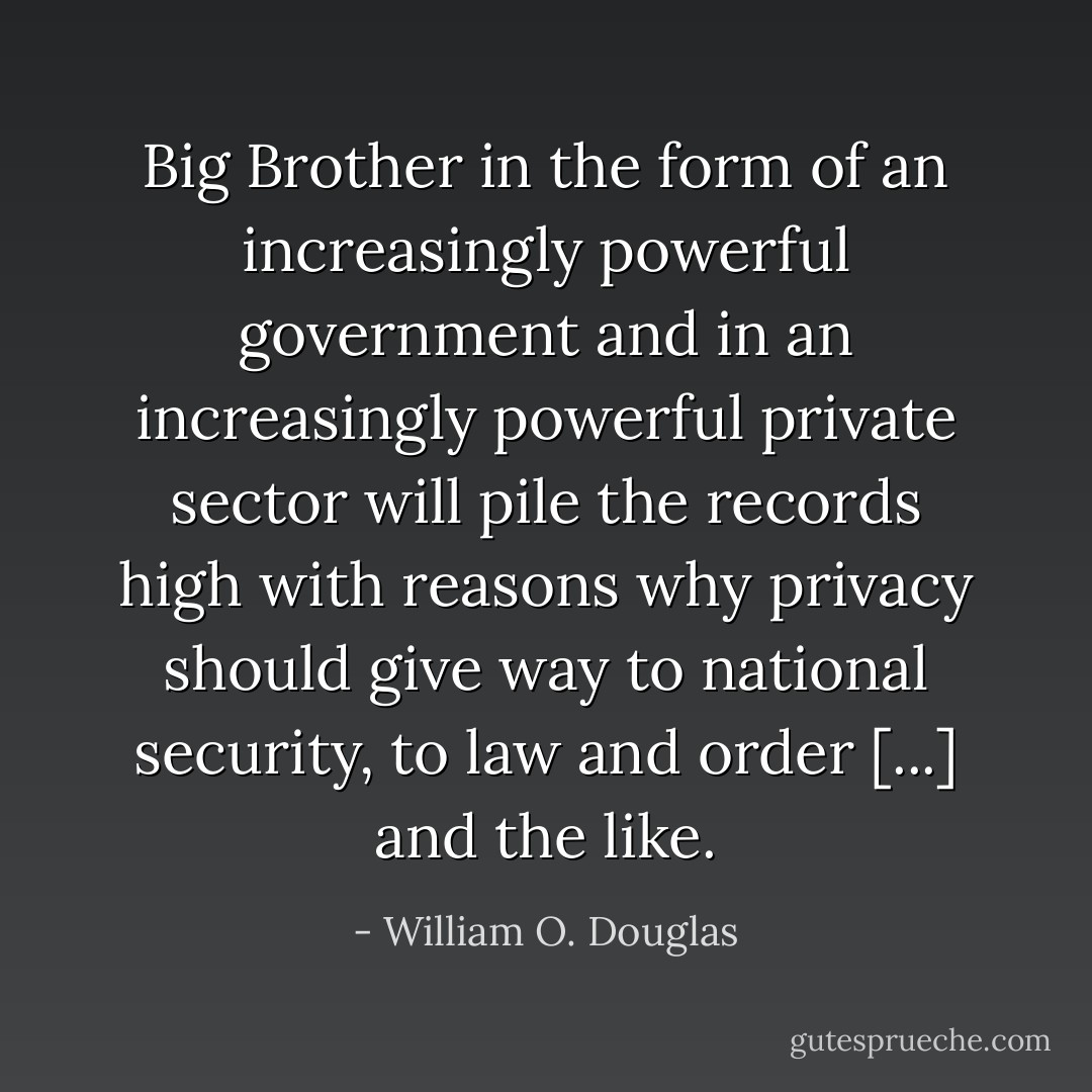 Big Brother in the form of an increasingly powerful government and in an increasingly powerful private sector will pile the records high with reasons why privacy should give way to national security, to law and order [...] and the like. - William O. Douglas