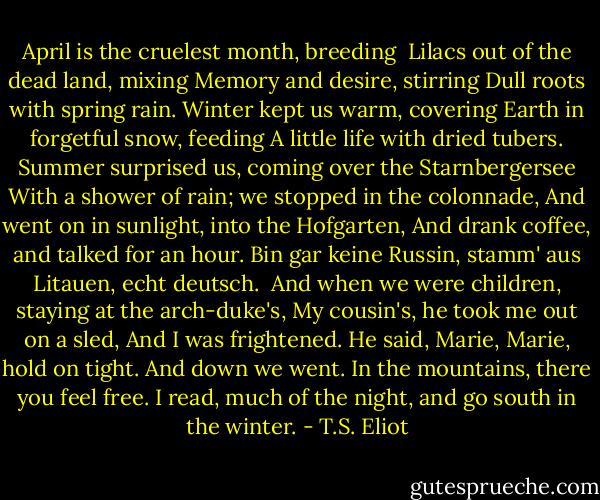 April is the cruelest month, breeding <br />Lilacs out of the dead land, mixing<br />Memory and desire, stirring<br />Dull roots with spring rain.<br />Winter kept us warm, covering<br />Earth in forgetful snow, feeding<br />A little life with dried tubers.<br />Summer surprised us, coming over the Starnbergersee<br />With a shower of rain; we stopped in the colonnade,<br />And went on in sunlight, into the Hofgarten,<br />And drank coffee, and talked for an hour.<br />Bin gar keine Russin, stamm' aus Litauen, echt deutsch. <br />And when we were children, staying at the arch-duke's,<br />My cousin's, he took me out on a sled,<br />And I was frightened. He said, Marie,<br />Marie, hold on tight. And down we went.<br />In the mountains, there you feel free.<br />I read, much of the night, and go south in the winter. - T.S. Eliot