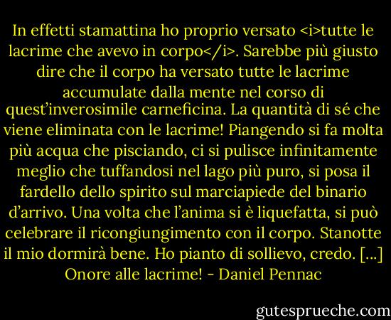In effetti stamattina ho proprio versato <i>tutte le lacrime che avevo in corpo</i>. Sarebbe più giusto dire che il corpo ha versato tutte le lacrime accumulate dalla mente nel corso di quest’inverosimile carneficina. La quantità di sé che viene eliminata con le lacrime! Piangendo si fa molta più acqua che pisciando, ci si pulisce infinitamente meglio che tuffandosi nel lago più puro, si posa il fardello dello spirito sul marciapiede del binario d’arrivo. Una volta che l’anima si è liquefatta, si può celebrare il ricongiungimento con il corpo. Stanotte il mio dormirà bene. Ho pianto di sollievo, credo. [...] Onore alle lacrime! - Daniel Pennac