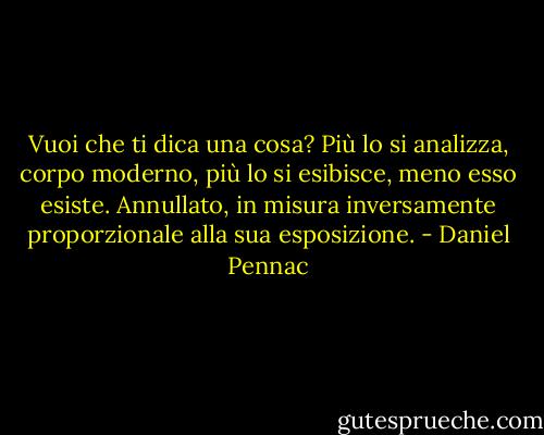 Vuoi che ti dica una cosa? Più lo si analizza, corpo moderno, più lo si esibisce, meno esso esiste. Annullato, in misura inversamente proporzionale alla sua esposizione. - Daniel Pennac