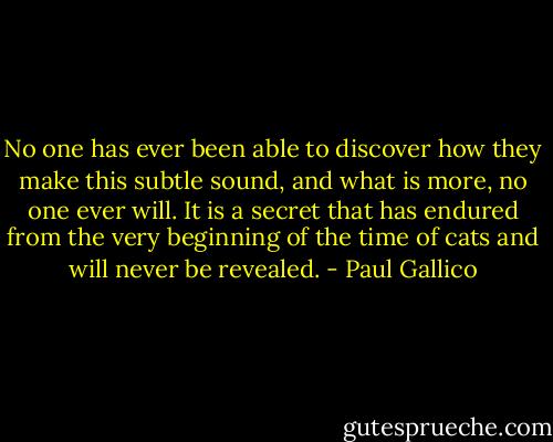 No one has ever been able to discover how they make this subtle sound, and what is more, no one ever will. It is a secret that has endured from the very beginning of the time of cats and will never be revealed. - Paul Gallico