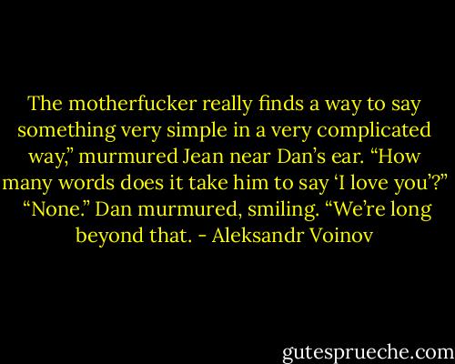 The motherfucker really finds a way to say something very simple in a very complicated way,” murmured Jean near Dan’s ear. “How many words does it take him to say ‘I love you’?” <br />“None.” Dan murmured, smiling. “We’re long beyond that. - Aleksandr Voinov