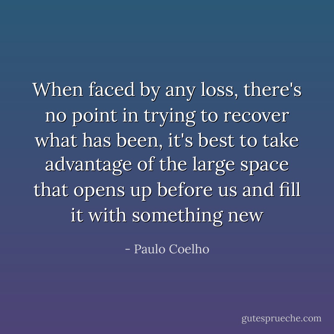 When faced by any loss, there's no point in trying to recover what has been, it's best to take advantage of the large space that opens up before us and fill it with something new - Paulo Coelho