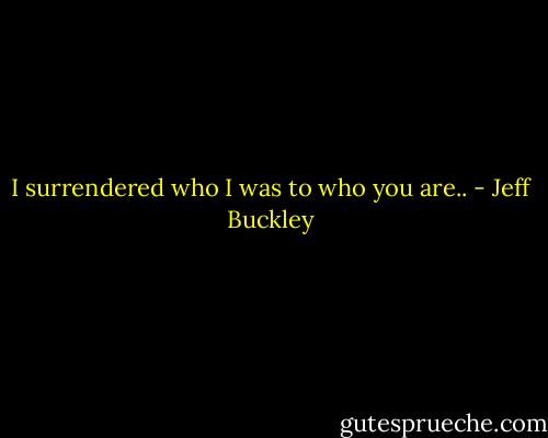 I surrendered who I was to who you are.. - Jeff Buckley