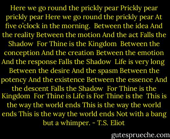 Here we go round the prickly pear<br />Prickly pear prickly pear<br />Here we go round the prickly pear<br />At five o’clock in the morning.<br /><br />Between the idea<br />And the reality<br />Between the motion<br />And the act<br />Falls the Shadow<br /> For Thine is the Kingdom<br /><br />Between the conception<br />And the creation<br />Between the emotion<br />And the response<br />Falls the Shadow<br /> Life is very long<br /><br />Between the desire<br />And the spasm<br />Between the potency<br />And the existence<br />Between the essence<br />And the descent<br />Falls the Shadow<br /> For Thine is the Kingdom<br /><br />For Thine is<br />Life is<br />For Thine is the<br /><br />This is the way the world ends<br />This is the way the world ends<br />This is the way the world ends<br />Not with a bang but a whimper. - T.S. Eliot