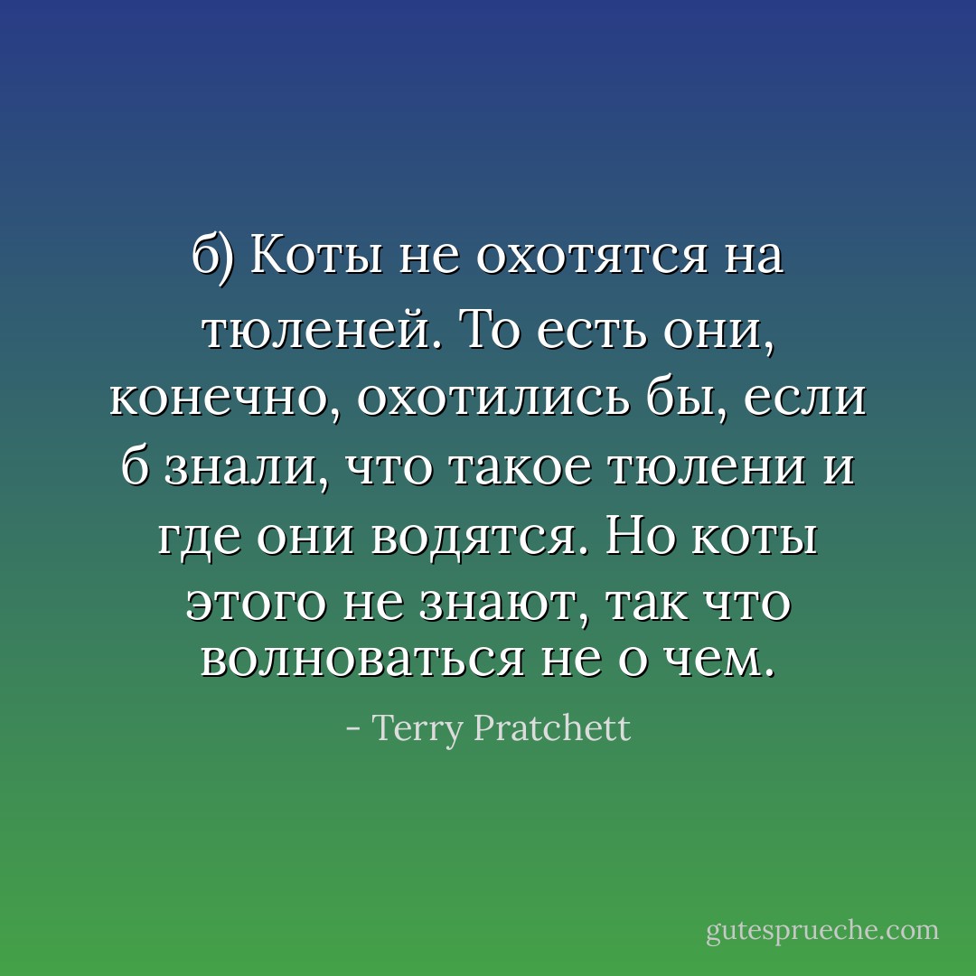 б) Коты не охотятся на тюленей. То есть они, конечно, охотились бы, если б знали, что такое тюлени и где они водятся. Но коты этого не знают, так что волноваться не о чем. - Terry Pratchett