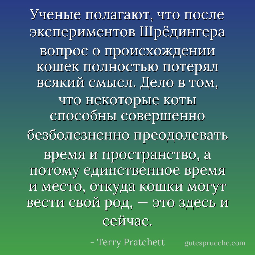 Ученые полагают, что после экспериментов Шрёдингера вопрос о происхождении кошек полностью потерял всякий смысл. Дело в том, что некоторые коты способны совершенно безболезненно преодолевать время и пространство, а потому единственное время и место, откуда кошки могут вести свой род, — это здесь и сейчас. - Terry Pratchett