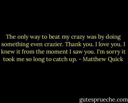 The only way to beat my crazy was by doing something even crazier. Thank you. I love you. I knew it from the moment I saw you. I'm sorry it took me so long to catch up. - Matthew Quick