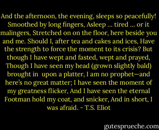 And the afternoon, the evening, sleeps so peacefully!<br />Smoothed by long fingers,<br />Asleep … tired … or it malingers,<br />Stretched on on the floor, here beside you and me.<br />Should I, after tea and cakes and ices,<br />Have the strength to force the moment to its crisis?<br />But though I have wept and fasted, wept and prayed,<br />Though I have seen my head (grown slightly bald) brought in<br /> upon a platter,<br />I am no prophet—and here’s no great matter;<br />I have seen the moment of my greatness flicker,<br />And I have seen the eternal Footman hold my coat, and snicker,<br />And in short, I was afraid. - T.S. Eliot