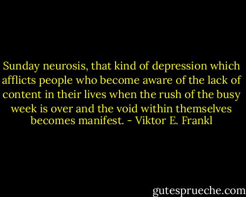 Sunday neurosis, that kind of depression which afflicts people who become aware of the lack of content in their lives when the rush of the busy week is over and the void within themselves becomes manifest. - Viktor E. Frankl
