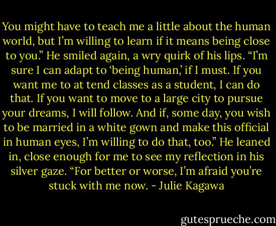 You might have to teach me a little about the human world, but I’m willing to learn if it means being close to you.” He smiled again, a wry quirk of his lips. “I’m sure I can adapt to ‘being human,’ if I must. If you want me to at tend classes as a student, I can do that. If you want to move to a large city to pursue your dreams, I will follow. And if, some day, you wish to be married in a white gown and make this official in human eyes, I’m willing to do that, too.” He leaned in, close enough for me to see my reflection in his silver gaze. “For better or worse, I’m afraid you’re stuck with me now. - Julie Kagawa