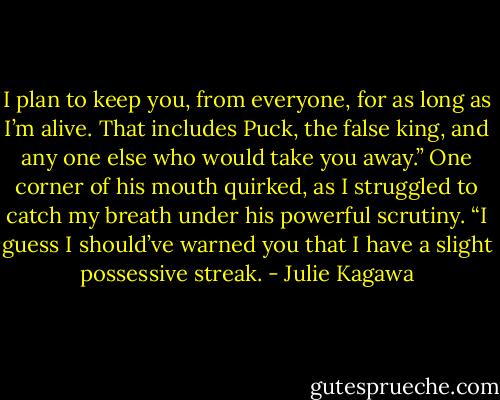 I plan to keep you, from every­one, for as long as I’m alive. That includes Puck, the false king, and any one else who would take you away.” One corner of his mouth quirked, as I struggled to catch my breath under his powerful scrutiny. “I guess I should’ve warned you that I have a slight possessive streak. - Julie Kagawa