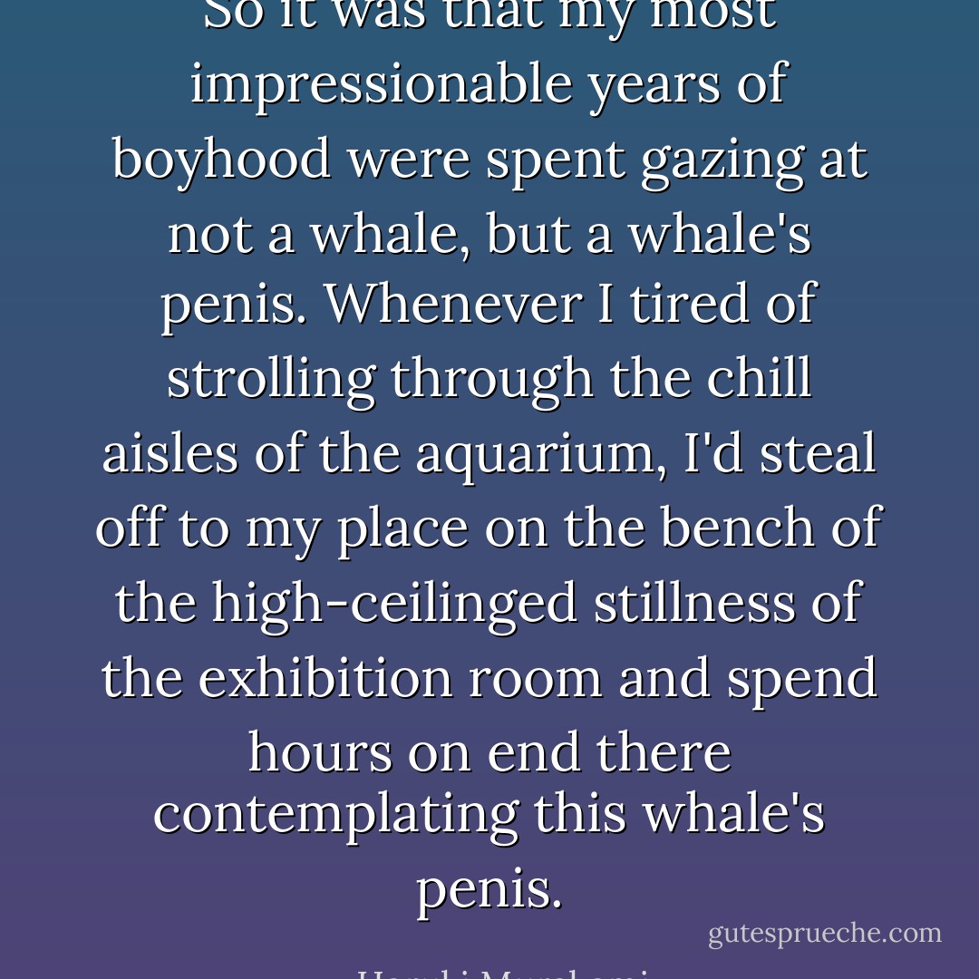 So it was that my most impressionable years of boyhood were spent gazing at not a whale, but a whale's penis. Whenever I tired of strolling through the chill aisles of the aquarium, I'd steal off to my place on the bench of the high-ceilinged stillness of the exhibition room and spend hours on end there contemplating this whale's penis. - Haruki Murakami