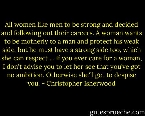 All women like men to be strong and decided and following out their careers. A woman wants to be motherly to a man and protect his weak side, but he must have a strong side too, which she can respect ... If you ever care for a woman, I don't advise you to let her see that you've got no ambition. Otherwise she'll get to despise you. - Christopher Isherwood