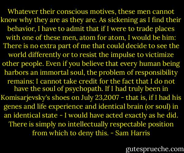 Whatever their conscious motives, these men cannot know why they are as they are. As sickening as I find their behavior, I have to admit that if I were to trade places with one of these men, atom for atom, I would be him: There is no extra part of me that could decide to see the world differently or to resist the impulse to victimize other people. Even if you believe that every human being harbors an immortal soul, the problem of responsibility remains: I cannot take credit for the fact that I do not have the soul of psychopath. If I had truly been in Komisarjevsky's shoes on July 23,2007 - that is, if I had his genes and life experience and identical brain (or soul) in an identical state - I would have acted exactly as he did. There is simply no intellectually respectable position from which to deny this. - Sam Harris