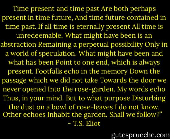 Time present and time past<br />Are both perhaps present in time future,<br />And time future contained in time past.<br />If all time is eternally present<br />All time is unredeemable.<br />What might have been is an abstraction<br />Remaining a perpetual possibility<br />Only in a world of speculation.<br />What might have been and what has been<br />Point to one end, which is always present.<br />Footfalls echo in the memory<br />Down the passage which we did not take<br />Towards the door we never opened<br />Into the rose-garden. My words echo<br />Thus, in your mind.<br />But to what purpose<br />Disturbing the dust on a bowl of rose-leaves<br />I do not know.<br />Other echoes<br />Inhabit the garden. Shall we follow?”<br /><br /> - T.S. Eliot
