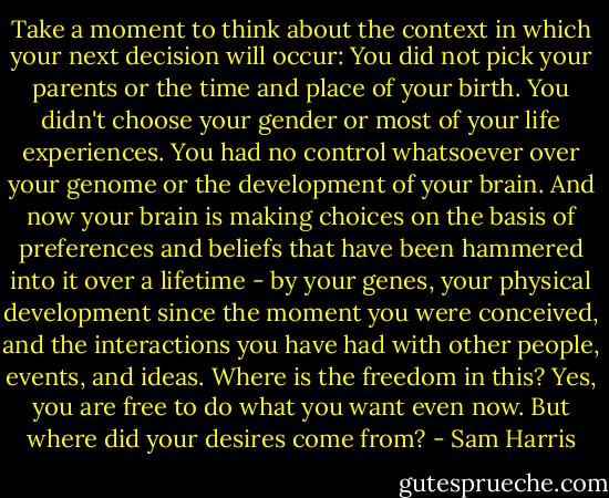 Take a moment to think about the context in which your next decision will occur: You did not pick your parents or the time and place of your birth. You didn't choose your gender or most of your life experiences. You had no control whatsoever over your genome or the development of your brain. And now your brain is making choices on the basis of preferences and beliefs that have been hammered into it over a lifetime - by your genes, your physical development since the moment you were conceived, and the interactions you have had with other people, events, and ideas. Where is the freedom in this? Yes, you are free to do what you want even now. But where did your desires come from? - Sam Harris