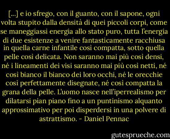 [...] e io sfrego, con il guanto, con il sapone, ogni volta stupito dalla densità di quei piccoli corpi, come se maneggiassi energia allo stato puro, tutta l’energia di due esistenze a venire fantasticamente racchiusa in quella carne infantile così compatta, sotto quella pelle così delicata. Non saranno mai più così densi, né i lineamenti dei visi saranno mai più così netti, né così bianco il bianco dei loro occhi, né le orecchie così perfettamente disegnate, né così compatta la grana della pelle. L’uomo nasce nell’iperrealismo per dilatarsi pian piano fino a un puntinismo alquanto approssimativo per poi disperdersi in una polvere di astrattismo. - Daniel Pennac