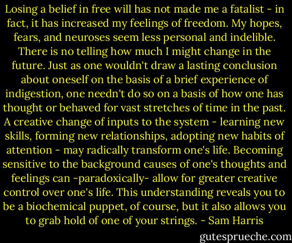Losing a belief in free will has not made me a fatalist - in fact, it has increased my feelings of freedom. My hopes, fears, and neuroses seem less personal and indelible. There is no telling how much I might change in the future. Just as one wouldn't draw a lasting conclusion about oneself on the basis of a brief experience of indigestion, one needn't do so on a basis of how one has thought or behaved for vast stretches of time in the past. A creative change of inputs to the system - learning new skills, forming new relationships, adopting new habits of attention - may radically transform one's life. Becoming sensitive to the background causes of one's thoughts and feelings can -paradoxically- allow for greater creative control over one's life. This understanding reveals you to be a biochemical puppet, of course, but it also allows you to grab hold of one of your strings. - Sam Harris