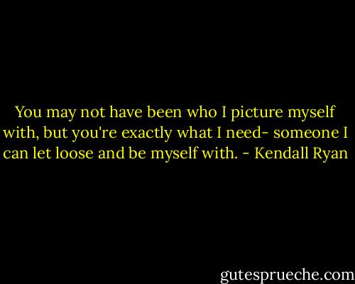 You may not have been who I picture myself with, but you're exactly what I need- someone I can let loose and be myself with. - Kendall Ryan