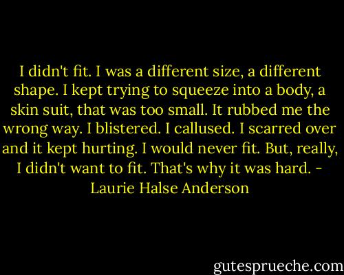 I didn't fit.<br />I was a different size, a different shape. I kept trying to squeeze into a body, a skin suit, that was too small. It rubbed me the wrong way. I blistered. I callused. I scarred over and it kept hurting. I would never fit.<br />But, really, I didn't want to fit. That's why it was hard. - Laurie Halse Anderson
