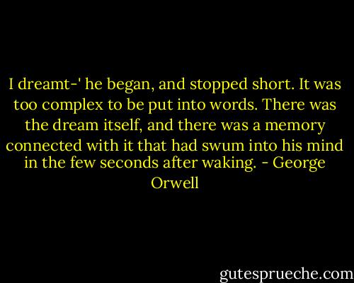 I dreamt-' he began, and stopped short. It was too complex to be put into words. There was the dream itself, and there was a memory connected with it that had swum into his mind in the few seconds after waking. - George Orwell