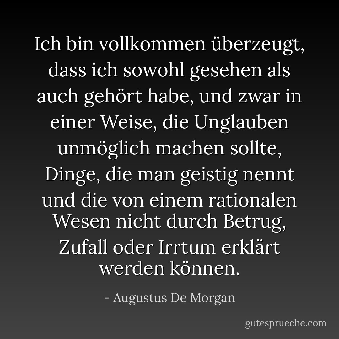 Ich bin vollkommen überzeugt, dass ich sowohl gesehen als auch gehört habe, und zwar in einer Weise, die Unglauben unmöglich machen sollte, Dinge, die man geistig nennt und die von einem rationalen Wesen nicht durch Betrug, Zufall oder Irrtum erklärt werden können. - Augustus De Morgan<