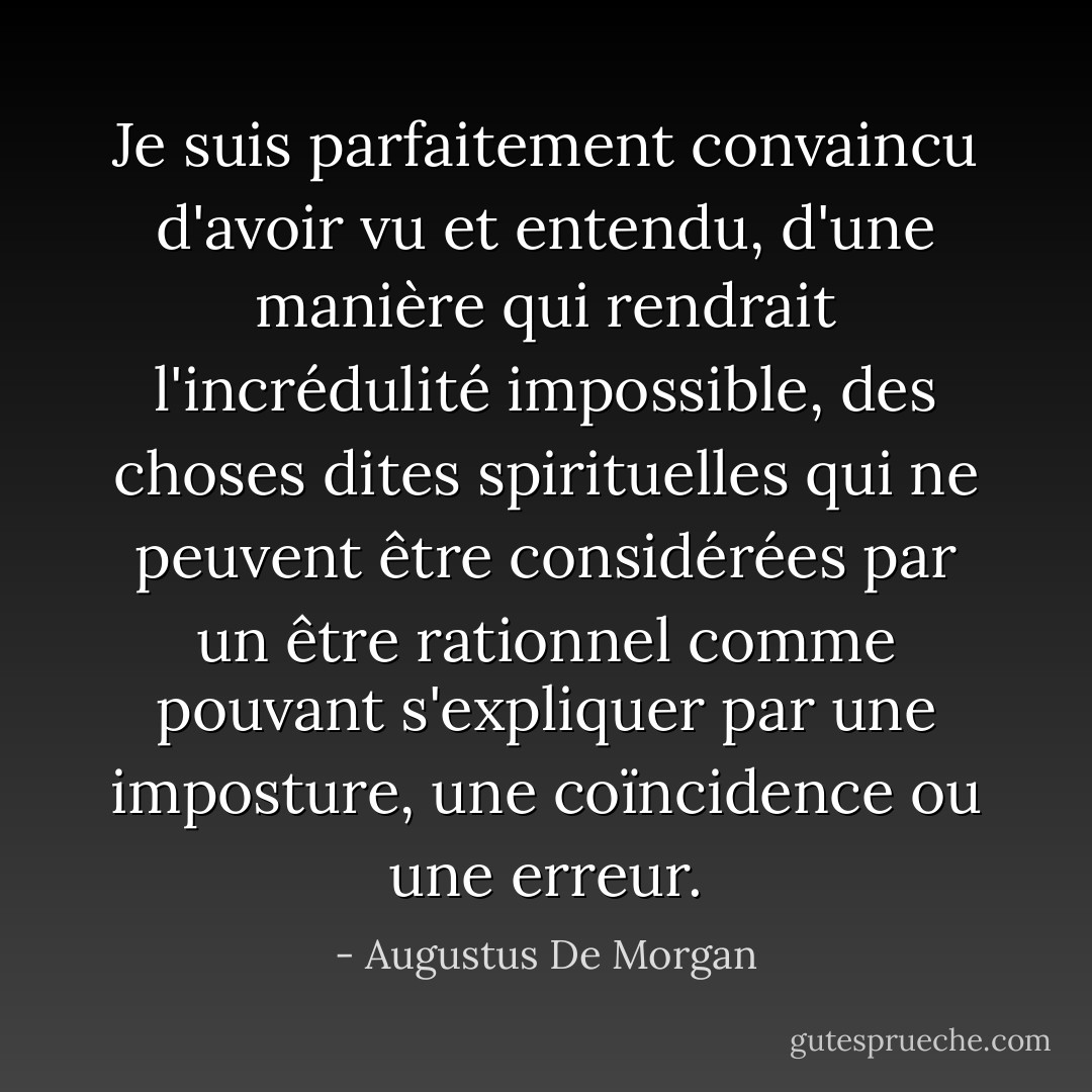 Je suis parfaitement convaincu d'avoir vu et entendu, d'une manière qui rendrait l'incrédulité impossible, des choses dites spirituelles qui ne peuvent être considérées par un être rationnel comme pouvant s'expliquer par une imposture, une coïncidence ou une erreur. - Augustus De Morgan