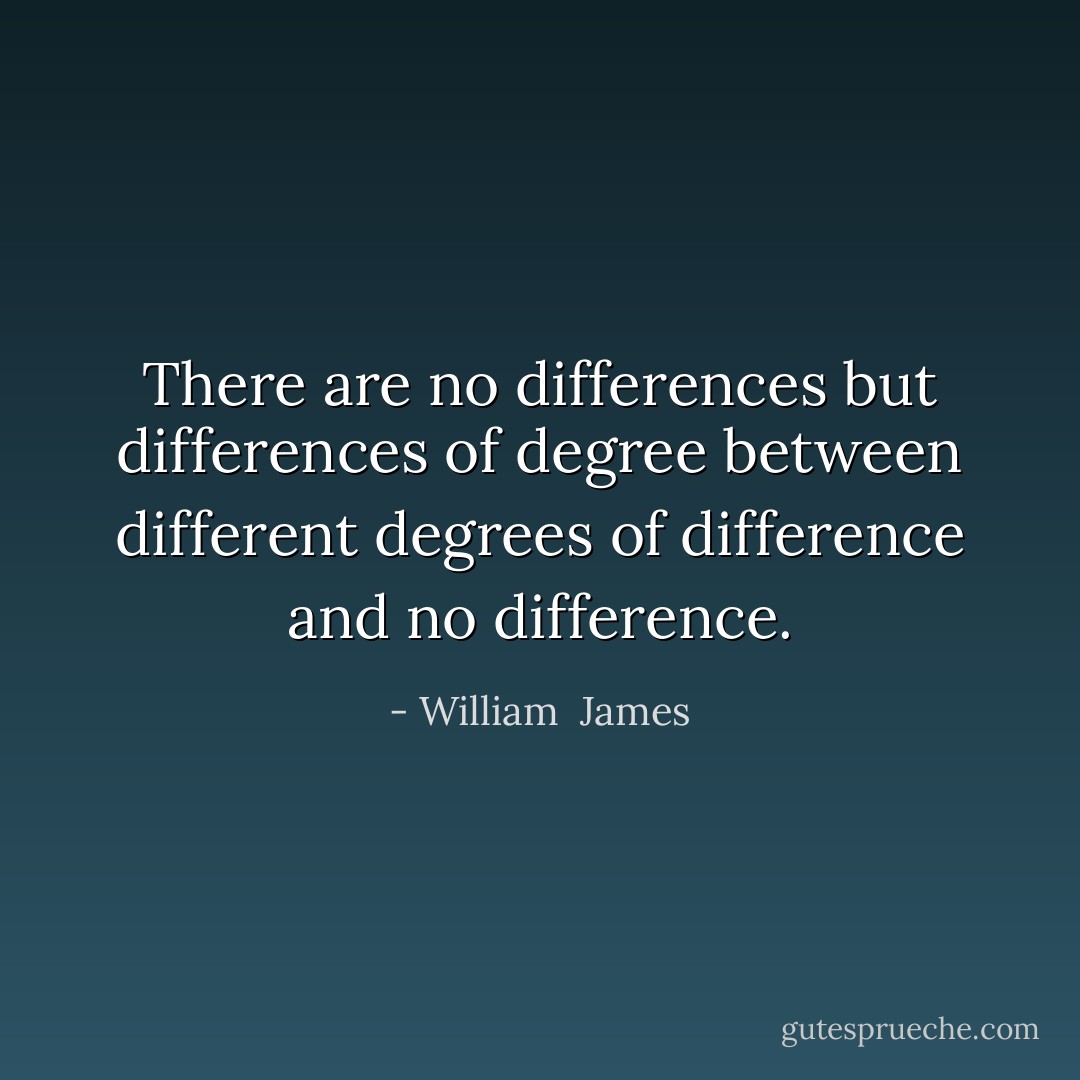 There are no differences but differences of degree between different degrees of difference and no difference. - William  James