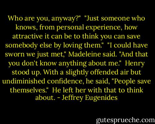 Who are you, anyway?" <br />"Just someone who knows, from personal experience, how attractive it can be to think you can save somebody else by loving them." <br />"I could have sworn we just met," Madeleine said. "And that you don't know anything about me." <br />Henry stood up. With a slightly offended air but undiminished confidence, he said, "People save themselves." <br />He left her with that to think about. - Jeffrey Eugenides