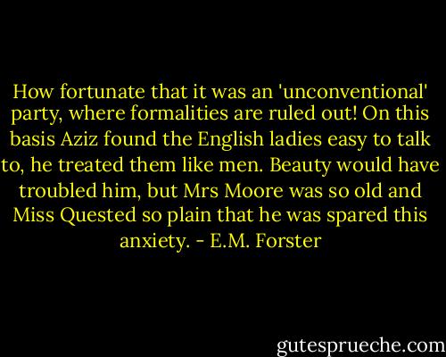 How fortunate that it was an 'unconventional' party, where formalities are ruled out! On this basis Aziz found the English ladies easy to talk to, he treated them like men. Beauty would have troubled him, but Mrs Moore was so old and Miss Quested so plain that he was spared this anxiety. - E.M. Forster
