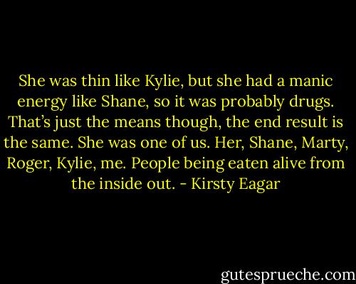 She was thin like Kylie, but she had a manic energy like Shane, so it was probably drugs.<br />That’s just the means though, the end result is the same. She was one of us. Her, Shane, Marty, Roger, Kylie, me.<br />People being eaten alive from the inside out. - Kirsty Eagar