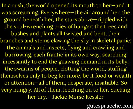 In a rush, the world opened its mouth to her—and it was screaming.<br />Everywhere—the air around her, the ground beneath her, the stars above—rippled with the soul-wrenching cries of<br />hunger: the trees and bushes and plants all twisted and bent, their branches and stems clawing the sky in skeletal panic; the<br />animals and insects, flying and crawling and burrowing, each frantic in its own way, searching incessantly to end the gnawing<br />demand in its belly; the swarms of people, clotting the world, stuffing themselves only to beg for more, be it food or wealth or<br />attention—all of them, desperate, insatiable. So very hungry.<br />All of them, leeching on to her. Sucking her dry. - Jackie Morse Kessler