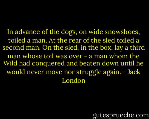 In advance of the dogs, on wide snowshoes, toiled a man. At the rear of the sled toiled a second man. On the sled, in the box, lay a third man whose toil was over - a man whom the Wild had conquered and beaten down until he would never move nor struggle again. - Jack London