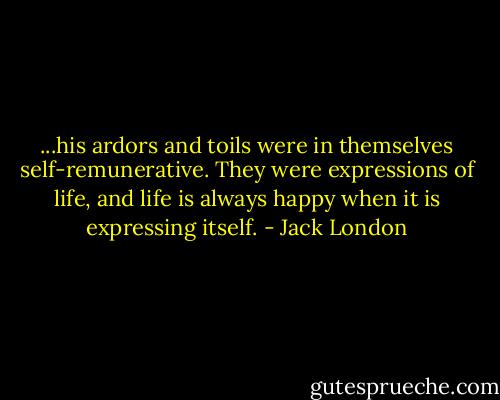...his ardors and toils were in themselves self-remunerative. They were expressions of life, and life is always happy when it is expressing itself. - Jack London