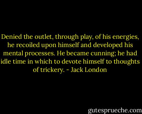 Denied the outlet, through play, of his energies, he recoiled upon himself and developed his mental processes. He became cunning; he had idle time in which to devote himself to thoughts of trickery. - Jack London