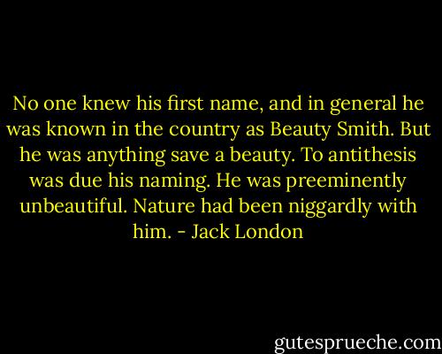 No one knew his first name, and in general he was known in the country as Beauty Smith. But he was anything save a beauty. To antithesis was due his naming. He was preeminently unbeautiful. Nature had been niggardly with him. - Jack London