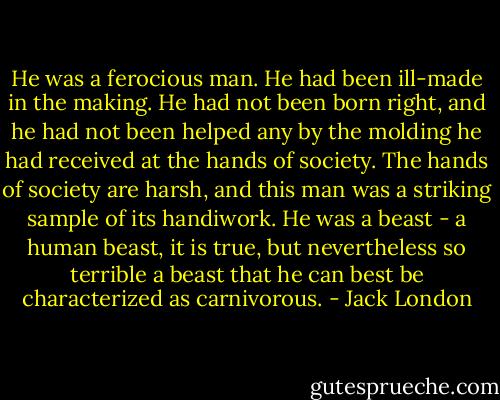 He was a ferocious man. He had been ill-made in the making. He had not been born right, and he had not been helped any by the molding he had received at the hands of society. The hands of society are harsh, and this man was a striking sample of its handiwork. He was a beast - a human beast, it is true, but nevertheless so terrible a beast that he can best be characterized as carnivorous. - Jack London