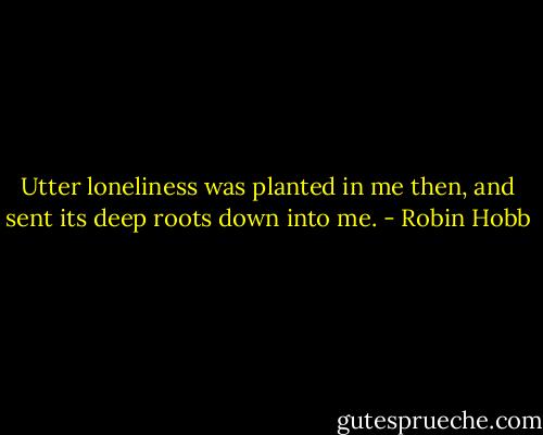 Utter loneliness was planted in me then, and sent its deep roots down into me. - Robin Hobb