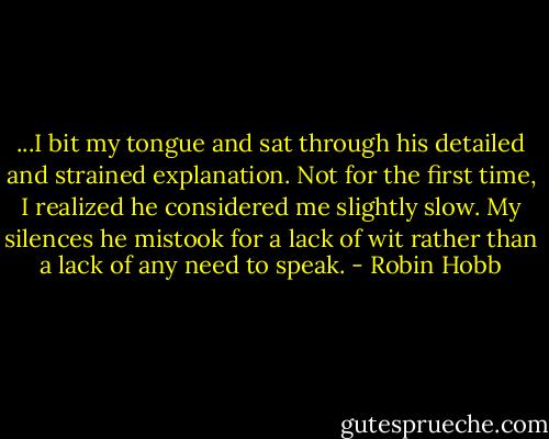 ...I bit my tongue and sat through his detailed and strained explanation. Not for the first time, I realized he considered me slightly slow. My silences he mistook for a lack of wit rather than a lack of any need to speak. - Robin Hobb