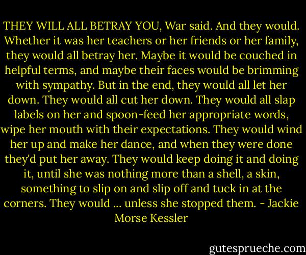 THEY WILL ALL BETRAY YOU, War said.<br />And they would. Whether it was her teachers or her friends or her family, they would all betray her. Maybe it would be couched in helpful terms, and maybe their faces would be brimming with sympathy. But in the end, they would all let her down.<br />They would all cut her down.<br />They would all slap labels on her and spoon-feed her appropriate words, wipe her mouth with their expectations. They<br />would wind her up and make her dance, and when they were done they'd put her away. They would keep doing it and doing it, until she was nothing more than a shell, a skin, something to slip on and slip off and tuck in at the corners.<br />They would ... unless she stopped them. - Jackie Morse Kessler